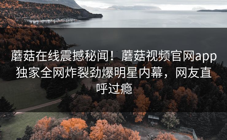 蘑菇在线震撼秘闻！蘑菇视频官网app独家全网炸裂劲爆明星内幕，网友直呼过瘾