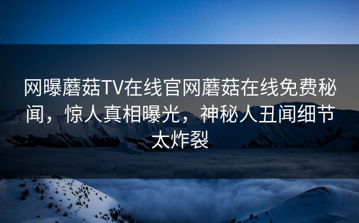 网曝蘑菇TV在线官网蘑菇在线免费秘闻，惊人真相曝光，神秘人丑闻细节太炸裂