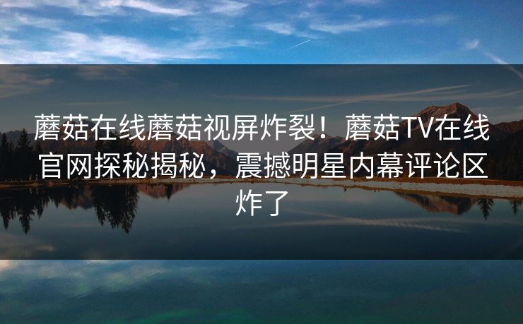 蘑菇在线蘑菇视屏炸裂！蘑菇TV在线官网探秘揭秘，震撼明星内幕评论区炸了