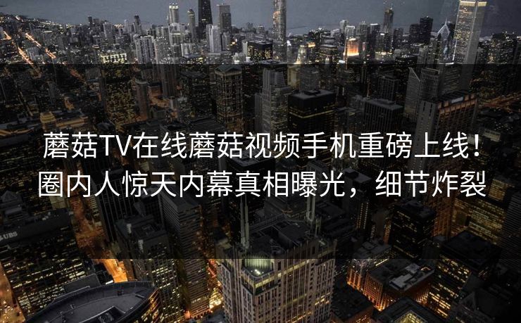 蘑菇TV在线蘑菇视频手机重磅上线！圈内人惊天内幕真相曝光，细节炸裂