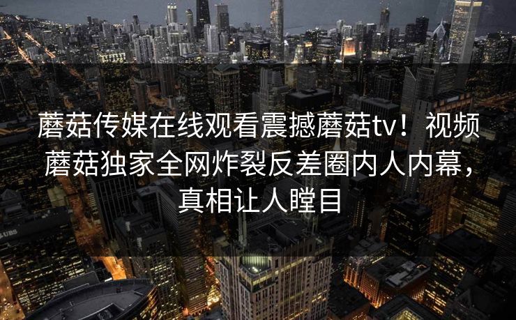 蘑菇传媒在线观看震撼蘑菇tv！视频蘑菇独家全网炸裂反差圈内人内幕，真相让人瞠目