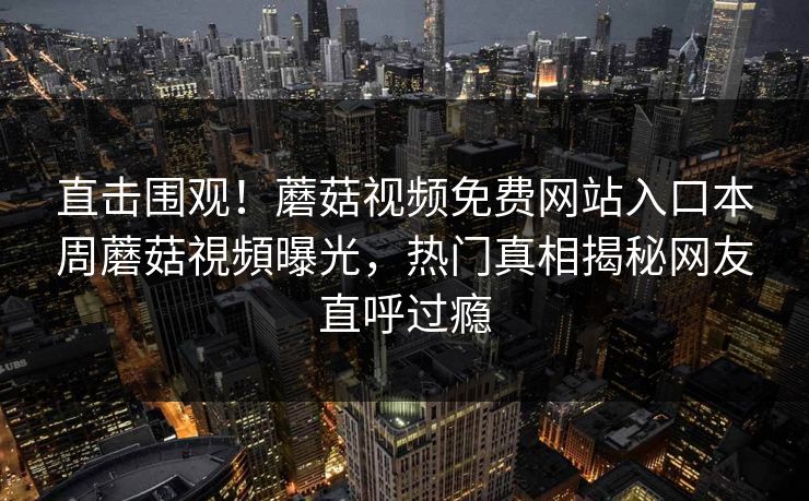 直击围观！蘑菇视频免费网站入口本周蘑菇視頻曝光，热门真相揭秘网友直呼过瘾
