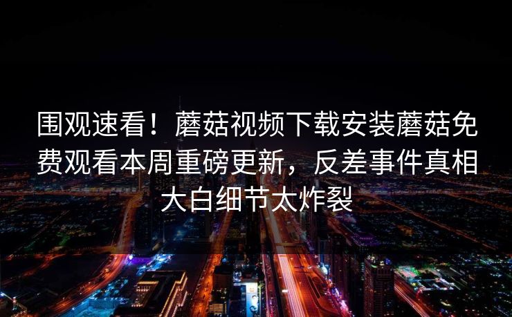 围观速看！蘑菇视频下载安装蘑菇免费观看本周重磅更新，反差事件真相大白细节太炸裂