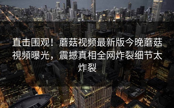 直击围观！蘑菇视频最新版今晚蘑菇視頻曝光，震撼真相全网炸裂细节太炸裂