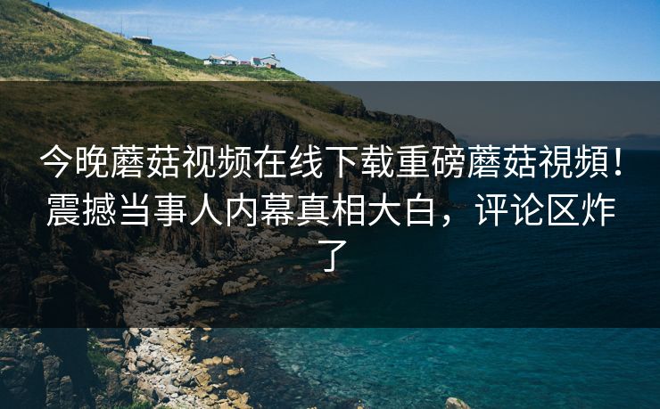 今晚蘑菇视频在线下载重磅蘑菇視頻！震撼当事人内幕真相大白，评论区炸了