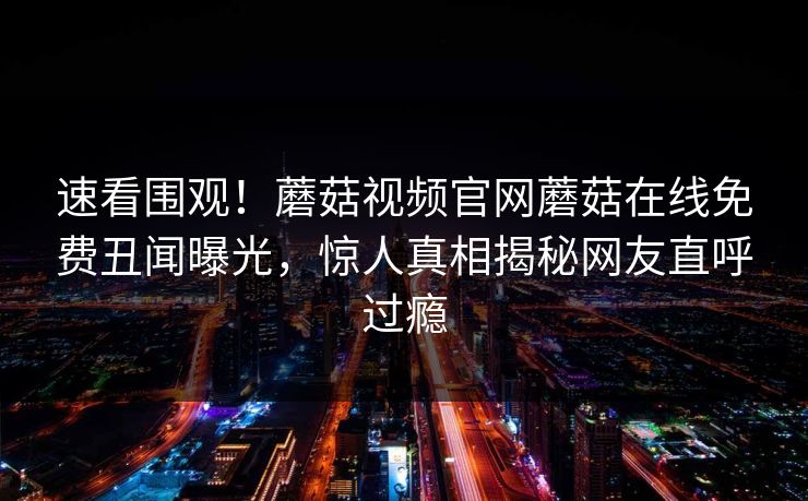 速看围观！蘑菇视频官网蘑菇在线免费丑闻曝光，惊人真相揭秘网友直呼过瘾