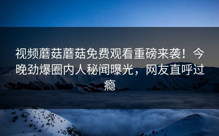 视频蘑菇蘑菇免费观看重磅来袭！今晚劲爆圈内人秘闻曝光，网友直呼过瘾