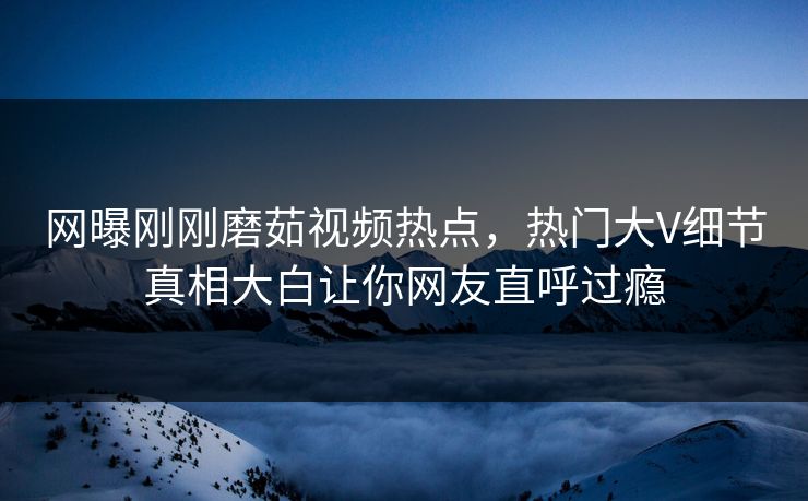 网曝刚刚磨茹视频热点，热门大V细节真相大白让你网友直呼过瘾