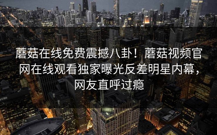 蘑菇在线免费震撼八卦！蘑菇视频官网在线观看独家曝光反差明星内幕，网友直呼过瘾