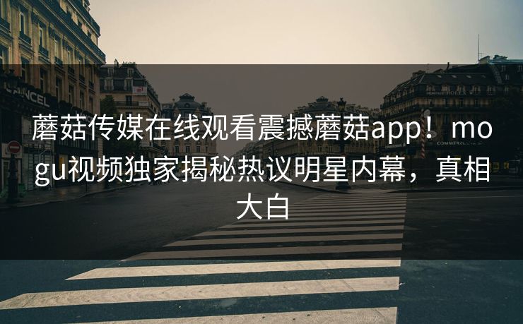 蘑菇传媒在线观看震撼蘑菇app！mogu视频独家揭秘热议明星内幕，真相大白