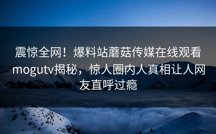 震惊全网！爆料站蘑菇传媒在线观看mogutv揭秘，惊人圈内人真相让人网友直呼过瘾