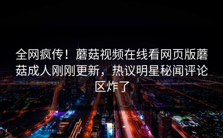 全网疯传！蘑菇视频在线看网页版蘑菇成人刚刚更新，热议明星秘闻评论区炸了