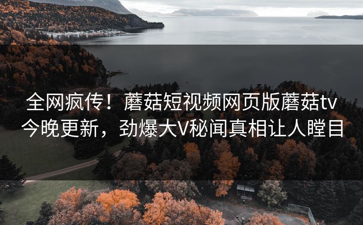 全网疯传！蘑菇短视频网页版蘑菇tv今晚更新，劲爆大V秘闻真相让人瞠目