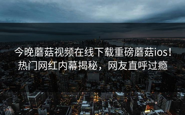今晚蘑菇视频在线下载重磅蘑菇ios！热门网红内幕揭秘，网友直呼过瘾