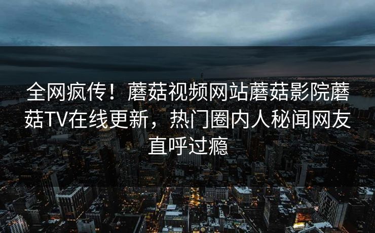 全网疯传！蘑菇视频网站蘑菇影院蘑菇TV在线更新，热门圈内人秘闻网友直呼过瘾