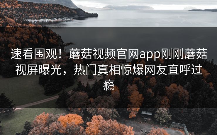 速看围观！蘑菇视频官网app刚刚蘑菇视屏曝光，热门真相惊爆网友直呼过瘾