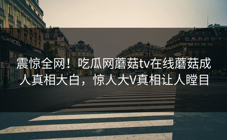 震惊全网！吃瓜网蘑菇tv在线蘑菇成人真相大白，惊人大V真相让人瞠目