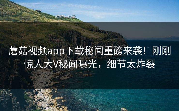 蘑菇视频app下载秘闻重磅来袭！刚刚惊人大V秘闻曝光，细节太炸裂