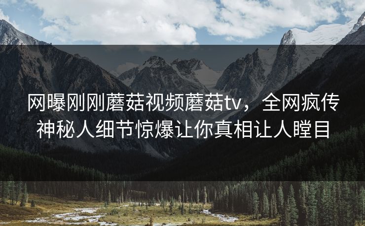 网曝刚刚蘑菇视频蘑菇tv，全网疯传神秘人细节惊爆让你真相让人瞠目