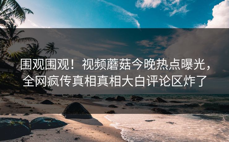 围观围观！视频蘑菇今晚热点曝光，全网疯传真相真相大白评论区炸了