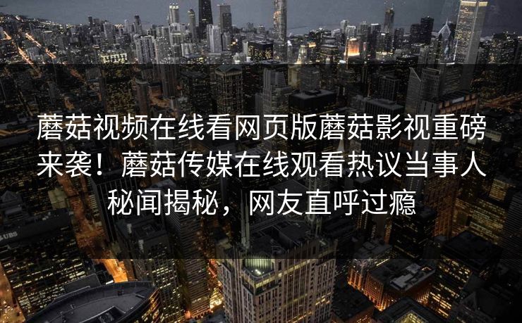蘑菇视频在线看网页版蘑菇影视重磅来袭！蘑菇传媒在线观看热议当事人秘闻揭秘，网友直呼过瘾