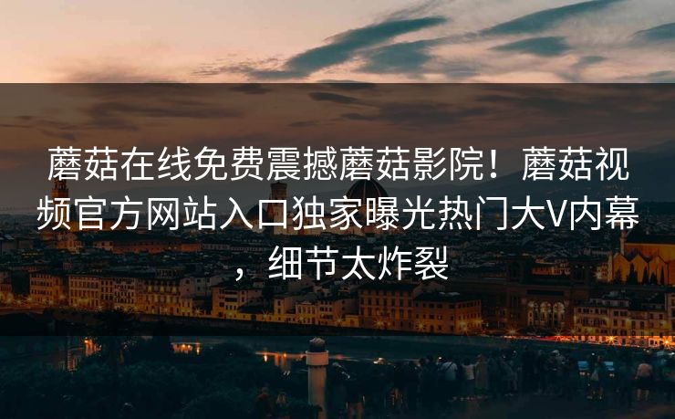 蘑菇在线免费震撼蘑菇影院！蘑菇视频官方网站入口独家曝光热门大V内幕，细节太炸裂