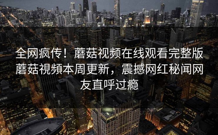 全网疯传！蘑菇视频在线观看完整版蘑菇視頻本周更新，震撼网红秘闻网友直呼过瘾