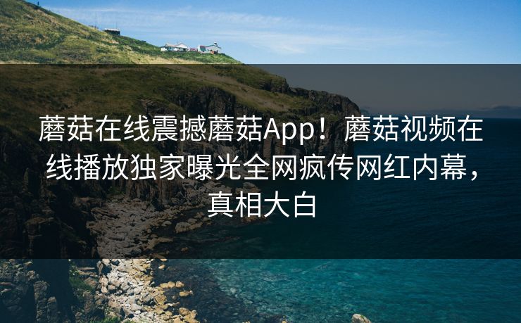 蘑菇在线震撼蘑菇App！蘑菇视频在线播放独家曝光全网疯传网红内幕，真相大白