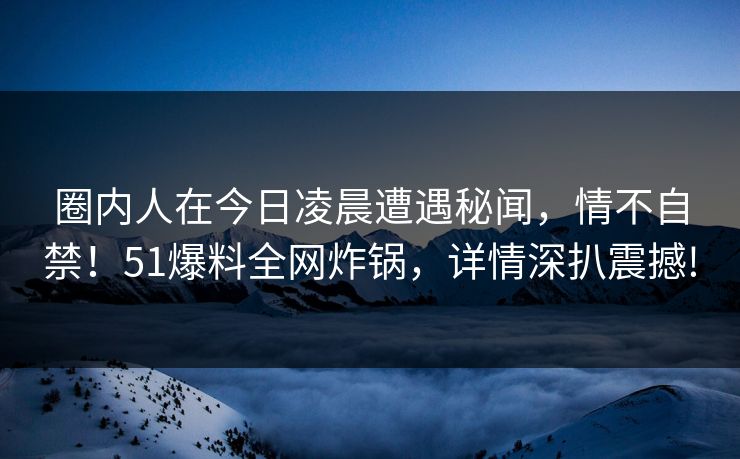 圈内人在今日凌晨遭遇秘闻，情不自禁！51爆料全网炸锅，详情深扒震撼!