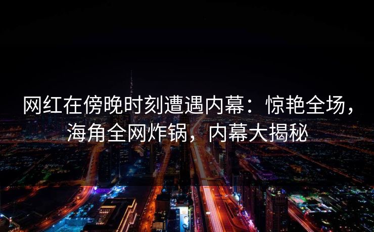 网红在傍晚时刻遭遇内幕：惊艳全场，海角全网炸锅，内幕大揭秘