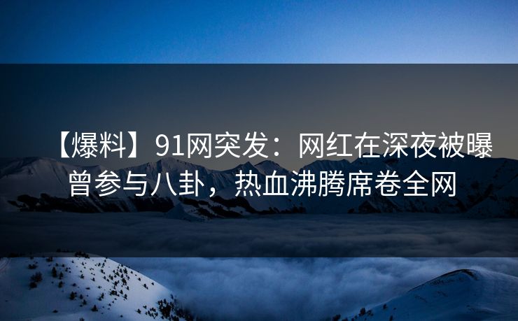 【爆料】91网突发：网红在深夜被曝曾参与八卦，热血沸腾席卷全网