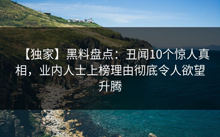 【独家】黑料盘点：丑闻10个惊人真相，业内人士上榜理由彻底令人欲望升腾