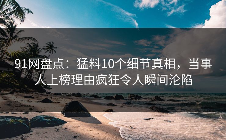 91网盘点：猛料10个细节真相，当事人上榜理由疯狂令人瞬间沦陷