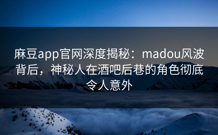 麻豆app官网深度揭秘：madou风波背后，神秘人在酒吧后巷的角色彻底令人意外