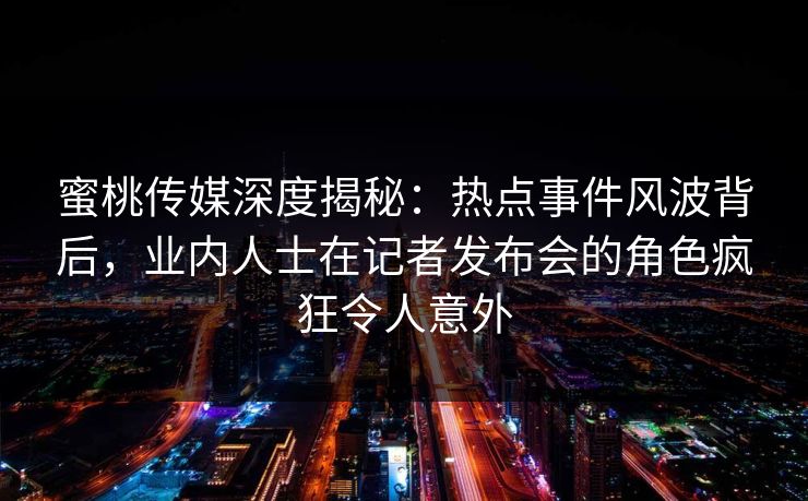 蜜桃传媒深度揭秘：热点事件风波背后，业内人士在记者发布会的角色疯狂令人意外