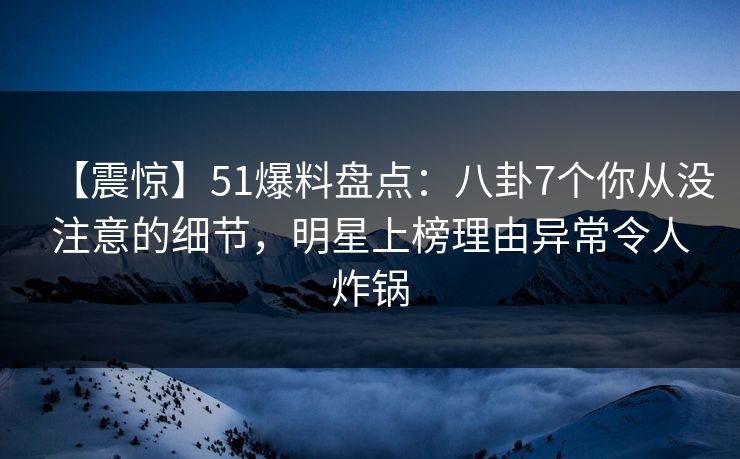 【震惊】51爆料盘点：八卦7个你从没注意的细节，明星上榜理由异常令人炸锅