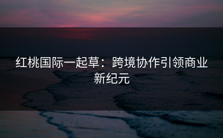 红桃国际一起草:跨境协作引领商业新纪元 红桃国际一起草:跨境协作引领商业新纪元