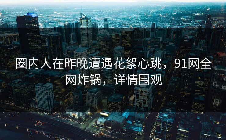 圈内人在昨晚遭遇花絮心跳，91网全网炸锅，详情围观