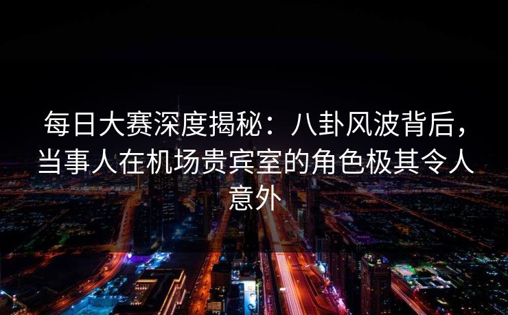 每日大赛深度揭秘:八卦风波背后,当事人在机场贵宾室的角色极其令人意外