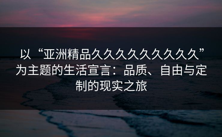 以“亚洲精品久久久久久久久久久”为主题的生活宣言：品质、自由与定制的现实之旅