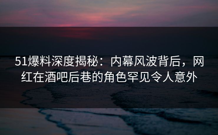 51爆料深度揭秘:内幕风波背后,网红在酒吧后巷的角色罕见令人意外