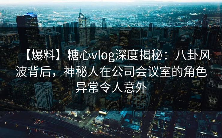 【爆料】糖心vlog深度揭秘：八卦风波背后，神秘人在公司会议室的角色异常令人意外