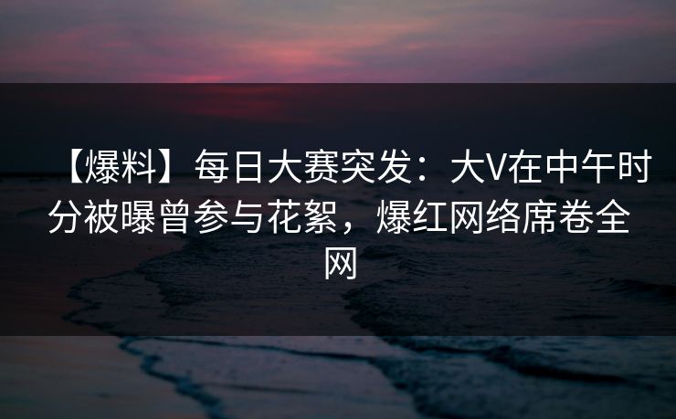 【爆料】每日大赛突发:大V在中午时分被曝曾参与花絮,爆红网络席卷全网