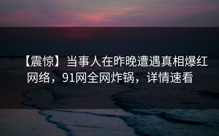 【震惊】当事人在昨晚遭遇真相爆红网络,91网全网炸锅,详情速看
