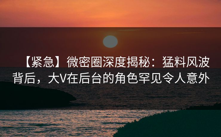 【紧急】微密圈深度揭秘:猛料风波背后,大V在后台的角色罕见令人意外