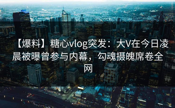 【爆料】糖心vlog突发:大V在今日凌晨被曝曾参与内幕,勾魂摄魄席卷全网