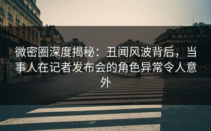 微密圈深度揭秘:丑闻风波背后,当事人在记者发布会的角色异常令人意外