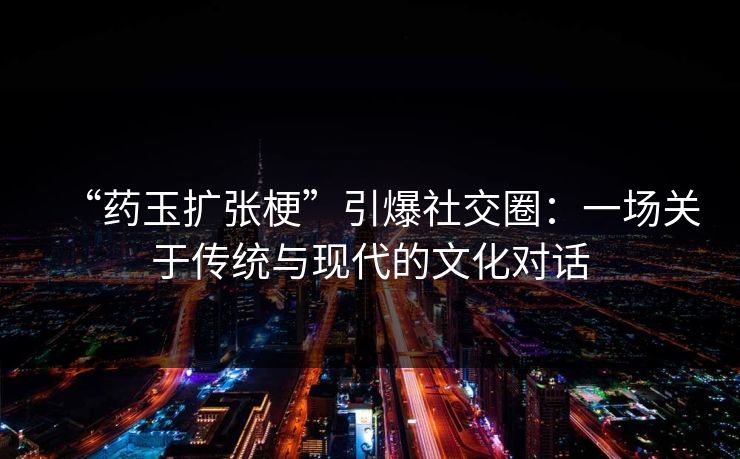 “药玉扩张梗”引爆社交圈:一场关于传统与现代的文化对话