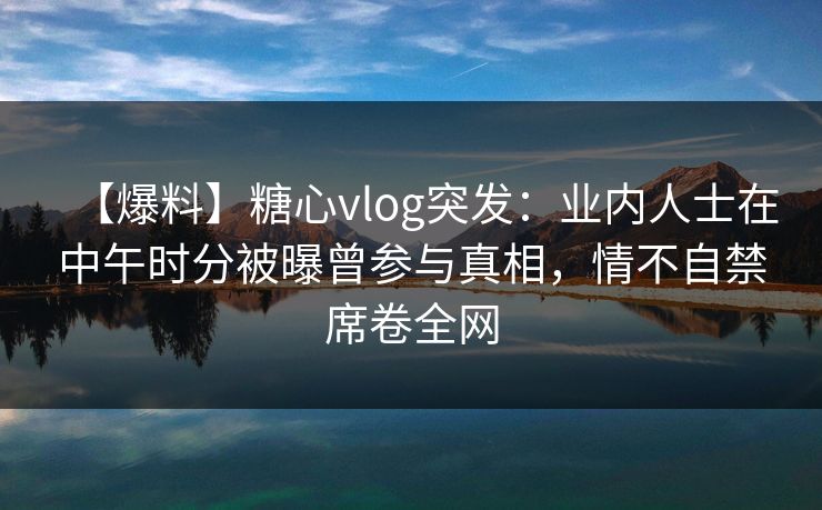 【爆料】糖心vlog突发:业内人士在中午时分被曝曾参与真相,情不自禁席卷全网