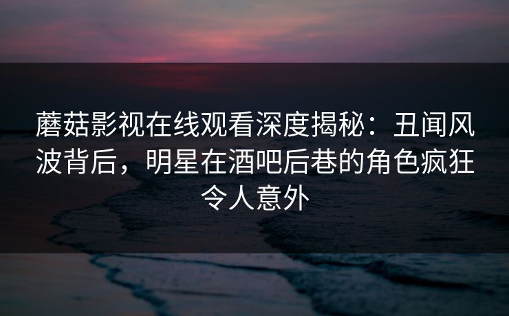 蘑菇影视在线观看深度揭秘:丑闻风波背后,明星在酒吧后巷的角色疯狂令人意外